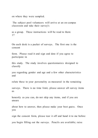 on where they were sampled.
The subject pool volunteers will arrive at an on-campus
classroom and take their survey's
as a group. These instructions will be read to them:
17
On each desk is a packet of surveys. The first one is the
consent
form. Please read it and sign and date if you agree to
participate in
this study. The study involves questionnaires designed to
classify
you regarding gender and age and a few other characteristics
and
relate these to your personality as measured in the remaining
surveys. There is no time limit, please answer all survey items
as
honestly as you can, do not skip any items, and if you are
unsure
about how to answer, then please make your best guess. Once
you
sign the consent form, please tear it off and hand it to me before
you begin filling out the surveys. Pencils are available; raise
 