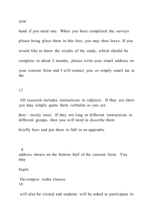 your
hand if you need one. When you have completed the surveys
please bring place them in this box; you may then leave. If you
would like to know the results of the study, which should be
complete in about 3 months, please write your email address on
your consent form and I will contact you, or simply email me at
the
17
All research includes instructions to subjects. If they are short
you may simply quote them verbatim as you see
here - nicely inset. If they are long or different instructions to
different groups, then you will need to describe them
briefly here and put them in full in an appendix.
8
address shown on the bottom half of the consent form. You
may
begin.
On-campus scuba classes
18
will also be visited and students will be asked to participate in
 