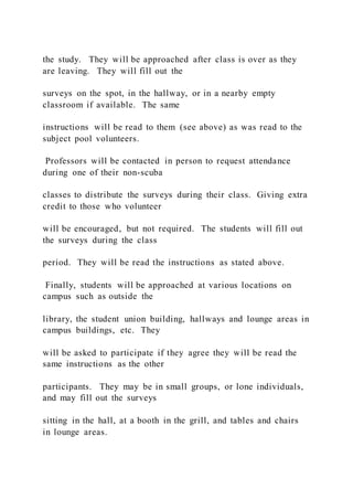 the study. They will be approached after class is over as they
are leaving. They will fill out the
surveys on the spot, in the hallway, or in a nearby empty
classroom if available. The same
instructions will be read to them (see above) as was read to the
subject pool volunteers.
Professors will be contacted in person to request attendance
during one of their non-scuba
classes to distribute the surveys during their class. Giving extra
credit to those who volunteer
will be encouraged, but not required. The students will fill out
the surveys during the class
period. They will be read the instructions as stated above.
Finally, students will be approached at various locations on
campus such as outside the
library, the student union building, hallways and lounge areas in
campus buildings, etc. They
will be asked to participate if they agree they will be read the
same instructions as the other
participants. They may be in small groups, or lone individuals,
and may fill out the surveys
sitting in the hall, at a booth in the grill, and tables and chairs
in lounge areas.
 