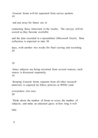 Consent forms will be separated from survey packets
19
and put away for future use in
contacting those interested in the results. The surveys will be
scored as they become available
and the data recorded in a spreadsheet (Microsoft Excel). Data
collection is expected to take 30
days, with another two weeks for final scoring and recording.
20
18
Since subjects are being recruited from several sources, each
source is discussed separately.
19
Keeping Consent forms separate from all other research
materials is required by Ethics policies at MTSU (and
everywhere else too).
20
Think about the number of forms to score, the number of
subjects, and make an educated guess at how long it will
take.
9
 