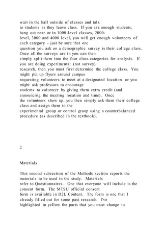 wait in the hall outside of classes and talk
to students as they leave class. If you ask enough students,
hang out near or in 1000-level classes, 2000-
level, 3000 and 4000 level, you will get enough volunteers of
each category - just be sure that one
question you ask on a demographic survey is their college class.
Once all the surveys are in you can then
simply split them into the four class categories for analysis. If
you are doing experimental (not survey)
research, then you must first determine the college class. You
might put up flyers around campus
requesting volunteers to meet at a designated location or you
might ask professors to encourage
students to volunteer by giving them extra credit (and
announcing the meeting location and time). Once
the volunteers show up, you then simply ask them their college
class and assign them to the
experimental group or control group using a counterbalanced
procedure (as described in the textboo k).
2
Materials
This second subsection of the Methods section reports the
materials to be used in the study. Materials
refer to Questionnaires. One that everyone will include is the
consent form. The MTSU official consent
form is available in D2L Content. The form is one that I
already filled out for some past research. I've
highlighted in yellow the parts that you must change to
 