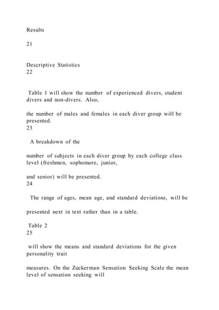 Results
21
Descriptive Statistics
22
Table 1 will show the number of experienced divers, student
divers and non-divers. Also,
the number of males and females in each diver group will be
presented.
23
A breakdown of the
number of subjects in each diver group by each college class
level (freshmen, sophomore, junior,
and senior) will be presented.
24
The range of ages, mean age, and standard deviations, will be
presented next in text rather than in a table.
Table 2
25
will show the means and standard deviations for the given
personality trait
measures. On the Zuckerman Sensation Seeking Scale the mean
level of sensation seeking will
 