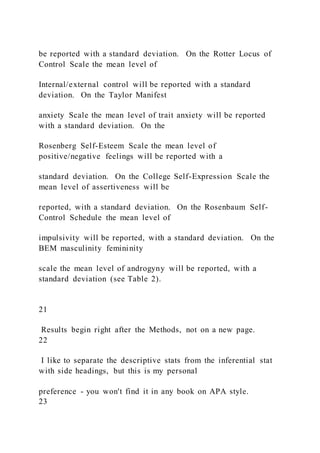 be reported with a standard deviation. On the Rotter Locus of
Control Scale the mean level of
Internal/external control will be reported with a standard
deviation. On the Taylor Manifest
anxiety Scale the mean level of trait anxiety will be reported
with a standard deviation. On the
Rosenberg Self-Esteem Scale the mean level of
positive/negative feelings will be reported with a
standard deviation. On the College Self-Expression Scale the
mean level of assertiveness will be
reported, with a standard deviation. On the Rosenbaum Self-
Control Schedule the mean level of
impulsivity will be reported, with a standard deviation. On the
BEM masculinity femininity
scale the mean level of androgyny will be reported, with a
standard deviation (see Table 2).
21
Results begin right after the Methods, not on a new page.
22
I like to separate the descriptive stats from the inferential stat
with side headings, but this is my personal
preference - you won't find it in any book on APA style.
23
 