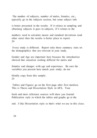 The number of subjects, number of males, females, etc.,
typically go in the subjects section, but some subject info
is better presented in the results. If it relates to sampling and
obtaining subjects it goes in subjects, if it relates to the
numbers used to calculate means and standard deviations (and
other stats) then the results is better place to report.
24
Every study is different. Report only those summary stats on
the demographics that are relevant to your study.
Gender and Age are important here because the introduction
showed that sensation seeking differed for males and
females and changes with age and experience. Be sure the
variables you present here match your study; do not
blindly copy from this sample.
25
Tables and Figures go on the first page after first mention.
This is Thesis and Dissertation Style in APA. Your
book and most reference sources will show you Journal
Publication style in which the tables and graphs go at the
end. I like Dissertation style so that's what we use in this cl ass.
10
 