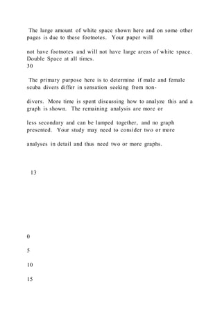 The large amount of white space shown here and on some other
pages is due to these footnotes. Your paper will
not have footnotes and will not have large areas of white space.
Double Space at all times.
30
The primary purpose here is to determine if male and female
scuba divers differ in sensation seeking from non-
divers. More time is spent discussing how to analyze this and a
graph is shown. The remaining analysis are more or
less secondary and can be lumped together, and no graph
presented. Your study may need to consider two or more
analyses in detail and thus need two or more graphs.
13
0
5
10
15
 