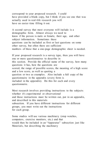 correspond to your proposed research. I could
have provided a blank copy, but I think if you see one that was
actually used in real-life research you will
have an easier time filling it out.
A second survey that most everyone will include is a
demographic form. Almost always we need to
know if the person is male or female, their age, and other
subject information. Sometimes these
questions can be included as first or last questions on some
other survey, but often there are sufficient
numbers of these that a one-page demographic sheet is needed.
If your proposed research is a survey type, then you will have
one or more questionnaires to describe in
this section. Provide the official name of the survey, how many
questions it has, how the questions are
scored, the range of possible scores, the meaning of a high score
and a low score, as well as quoting a
question or two as examples. Also include a full copy of the
questionnaire in the appendix (every form is
included in the appendix). Do this for each and every
questionnaire.
Most research involves providing instructions to the subjects
whether it's experimental or observational
and those instructions must be written out, put in an appendix,
and described in this materials
subsection. If you have different instructions for different
groups, you must write out the instructions
for each group.
Some studies will use various machinery (stop watches,
computers, exercise monitors, etc.) and that
would then be included in an “Apparatus” subsection just like
Materials, but describing the machinery
 