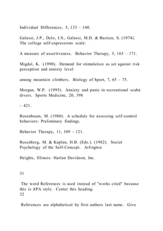 Individual Differences, 5, 133 – 140.
Galassi, J.P., Delo, J.S., Galassi, M.D. & Bastien, S. (1974).
The college self-expressions scale:
A measure of assertiveness. Behavior Therapy, 5, 165 – 171.
Migdal, K. (1990). Demand for stimulation as set against risk
perception and anxiety level
among mountain climbers. Biology of Sport, 7, 65 – 75.
Morgan, W.P. (1995). Anxiety and panic in recreational scuba
divers. Sports Medicine, 20, 398
– 421.
Rosenbaum, M. (1980). A schedule for assessing self-control
behaviors: Preliminary findings.
Behavior Therapy, 11, 109 – 121.
Rosenberg, M. & Kaplan, H.B. (Eds.). (1982). Social
Psychology of the Self-Concept. Arlington
Heights, Illinois: Harlan Davidson, Inc.
31
The word References is used instead of "works cited" because
this is APA style. Center this heading.
32
References are alphabetical by first authors last name. Give
 