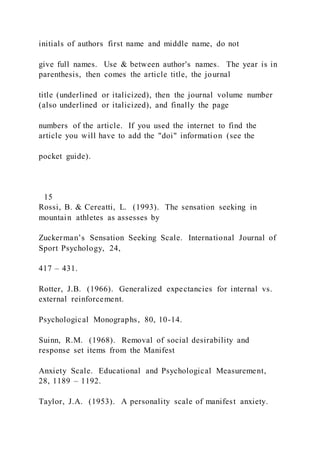 initials of authors first name and middle name, do not
give full names. Use & between author's names. The year is in
parenthesis, then comes the article title, the journal
title (underlined or italicized), then the journal volume number
(also underlined or italicized), and finally the page
numbers of the article. If you used the internet to find the
article you will have to add the "doi" information (see the
pocket guide).
15
Rossi, B. & Cereatti, L. (1993). The sensation seeking in
mountain athletes as assesses by
Zuckerman’s Sensation Seeking Scale. International Journal of
Sport Psychology, 24,
417 – 431.
Rotter, J.B. (1966). Generalized expectancies for internal vs.
external reinforcement.
Psychological Monographs, 80, 10-14.
Suinn, R.M. (1968). Removal of social desirability and
response set items from the Manifest
Anxiety Scale. Educational and Psychological Measurement,
28, 1189 – 1192.
Taylor, J.A. (1953). A personality scale of manifest anxiety.
 
