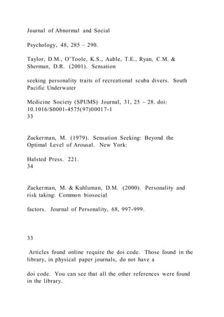 Journal of Abnormal and Social
Psychology, 48, 285 – 290.
Taylor, D.M., O’Toole, K.S., Auble, T.E., Ryan, C.M. &
Sherman, D.R. (2001). Sensation
seeking personality traits of recreational scuba divers. South
Pacific Underwater
Medicine Society (SPUMS) Journal, 31, 25 – 28. doi:
10.1016/S0001-4575(97)00017-1
33
Zuckerman, M. (1979). Sensation Seeking: Beyond the
Optimal Level of Arousal. New York:
Halsted Press. 221.
34
Zuckerman, M. & Kuhluman, D.M. (2000). Personality and
risk taking: Common biosocial
factors. Journal of Personality, 68, 997-999.
33
Articles found online require the doi code. Those found in the
library, in physical paper journals, do not have a
doi code. You can see that all the other references were found
in the library.
 