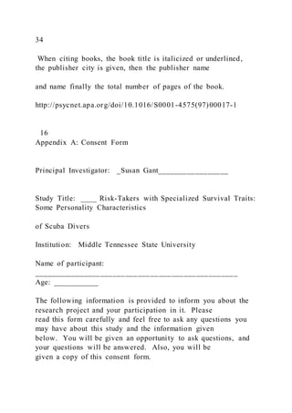 34
When citing books, the book title is italicized or underlined,
the publisher city is given, then the publisher name
and name finally the total number of pages of the book.
http://psycnet.apa.org/doi/10.1016/S0001-4575(97)00017-1
16
Appendix A: Consent Form
Principal Investigator: _Susan Gant_________________
Study Title: ____ Risk-Takers with Specialized Survival Traits:
Some Personality Characteristics
of Scuba Divers
Institution: Middle Tennessee State University
Name of participant:
_________________________________________________
Age: ___________
The following information is provided to inform you about the
research project and your participation in it. Please
read this form carefully and feel free to ask any questions you
may have about this study and the information given
below. You will be given an opportunity to ask questions, and
your questions will be answered. Also, you will be
given a copy of this consent form.
 