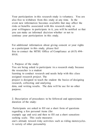 Your participation in this research study is voluntary. You are
also free to withdraw from this study at any time. In the
event new information becomes available that may affect the
risks or benefits associated with this research study or
your willingness to participate in it, you will be notified so that
you can make an informed decision whether or not to
continue your participation in this study.
For additional information about giving consent or your rights
as a participant in this study, please feel
free to contact the MTSU Office of Compliance at (615) 494-
8918.
1. Purpose of the study:
You are being asked to participate in a research study because
the researcher is a student
learning to conduct research and needs help with this class
assigned research project. The
project is designed to teach the student the basics of designing
research, collecting and analyzing
data, and writing results. The data will be use for no other
purpose.
2. Description of procedures to be followed and approximate
duration of the study:
Participants are asked to fill out a short form of questions
regarding a few personal items (for
example age and sex) and then to fill out a short sensation-
seeking scale. This scale measures
one's attitude toward risky activities such as riding motorcycles.
A variety of other personality
 