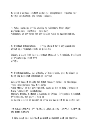 helping a college student complete assignments required for
her/his graduation and future success.
7. What happens if you choose to withdraw from study
participation: Nothing. You may
withdraw at any time for any reason with no recrimination.
8. Contact Information. If you should have any questions
about this research study or possibly
injury, please feel free to contact Donald F. Kendrick, Professor
of Psychology (615 898
2706).
9. Confidentiality. All efforts, within reason, will be made to
keep the personal information in your
research record private but total privacy cannot be promised.
Your information may be shared
with MTSU or the government, such as the Middle Tennessee
State University Institutional
Review Board, Federal Government Office for Human Research
Protections, but only if you or
someone else is in danger or if we are required to do so by law.
10. STATEMENT BY PERSON AGREEING TO PARTICIPATE
IN THIS STUDY
I have read this informed consent document and the material
 