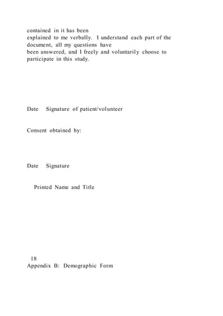 contained in it has been
explained to me verbally. I understand each part of the
document, all my questions have
been answered, and I freely and voluntarily choose to
participate in this study.
Date Signature of patient/volunteer
Consent obtained by:
Date Signature
Printed Name and Title
18
Appendix B: Demographic Form
 