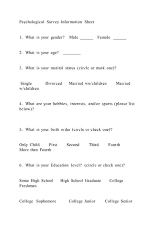 Psychological Survey Information Sheet
1. What is your gender? Male ______ Female ______
2. What is your age? ________
3. What is your marital status (circle or mark one)?
Single Divorced Married wo/children Married
w/children
4. What are your hobbies, interests, and/or sports (please list
below)?
5. What is your birth order (circle or check one)?
Only Child First Second Third Fourth
More than Fourth
6. What is your Education level? (circle or check one)?
Some High School High School Graduate College
Freshman
College Sophomore College Junior College Senior
 