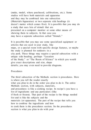 (make, model, where purchased, calibrations, etc.). Some
studies will have both materials and apparatus
and they may be combined into one subsection
(Materials/Apparatus) or two separate side headings (it
doesn’t matter which comes first). It is possible that you may do
a study that uses lots of stimuli that are
presented on a computer monitor or some other means of
showing them to subjects. In that case you
may have a separate subsection called “Stimuli.”
It is possible that you may use some specialized equipment or
articles that are used in your study, like
maps, or a special room with specific design features, or maybe
the study is planned for outdoors in a
city park. These things may require a special subsection with a
unique side heading…perhaps “Location
of the Study,” or “The Room of Silence” in which you would
give exact descriptions and size, shape
details; you may even need to provide diagrams.
Procedures
The third subsection of the Methods section is procedures. Here
is where you tell the reader exactly
what you plan to do in the order you plan to do it. The entire
Methods section, with subjects, materials,
and procedures is like a cooking recipe. In recipe’s you have a
list of ingredients and any particulars (like
if fresh or frozen). That part of the recipe is the things needed
list and is like the subjects and the
materials (or apparatus). The part of the recipe that tells you
how to combine the ingredients and how
to cook them is the procedures section. So the procedures
section is what you plan to do with your
 