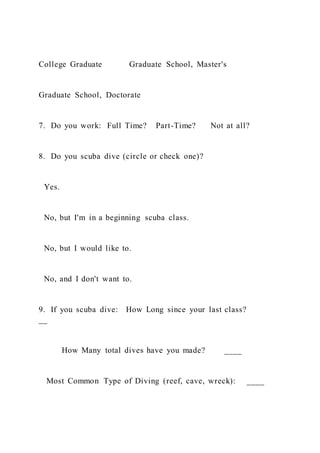 College Graduate Graduate School, Master's
Graduate School, Doctorate
7. Do you work: Full Time? Part-Time? Not at all?
8. Do you scuba dive (circle or check one)?
Yes.
No, but I'm in a beginning scuba class.
No, but I would like to.
No, and I don't want to.
9. If you scuba dive: How Long since your last class?
__
How Many total dives have you made? ____
Most Common Type of Diving (reef, cave, wreck): ____
 