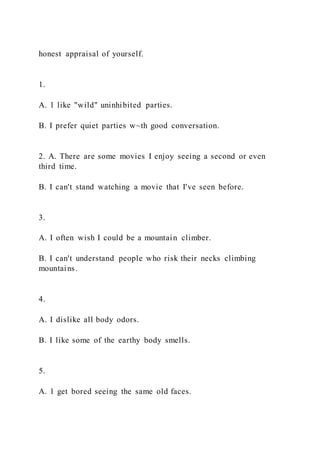 honest appraisal of yourself.
1.
A. 1 like "wild" uninhibited parties.
B. I prefer quiet parties w~th good conversation.
2. A. There are some movies I enjoy seeing a second or even
third time.
B. I can't stand watching a movie that I've seen before.
3.
A. I often wish I could be a mountain climber.
B. I can't understand people who risk their necks climbing
mountains.
4.
A. I dislike all body odors.
B. I like some of the earthy body smells.
5.
A. 1 get bored seeing the same old faces.
 