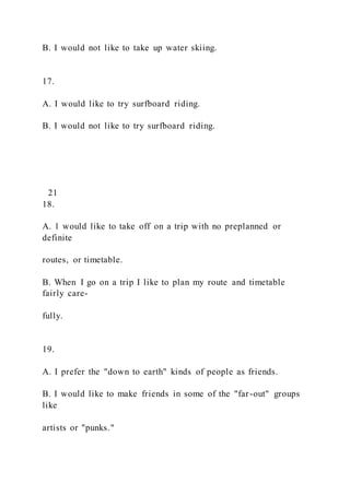 B. I would not like to take up water skiing.
17.
A. I would like to try surfboard riding.
B. I would not like to try surfboard riding.
21
18.
A. 1 would like to take off on a trip with no preplanned or
definite
routes, or timetable.
B. When I go on a trip I like to plan my route and timetable
fairly care-
fully.
19.
A. I prefer the "down to earth" kinds of people as friends.
B. I would like to make friends in some of the "far-out" groups
like
artists or "punks."
 