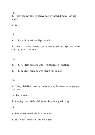 22
B. I get very restless if I have to stay around home for any
length
of time.
28.
A. I like to dive off the high board.
B. I don't like the feeling I get standing on the high board (or I
don't go near it at all).
29.
A. I like to date persons who are physically exciting.
B. I like to date persons who share my values.
30.
A. Heavy drinking usually ruins a party because some people
get loud
and boisterous.
B. Keeping the drinks full is the key to a good party.
31.
A. The worst social sin is to be rude.
B. The west social sin is to be a bore.
 