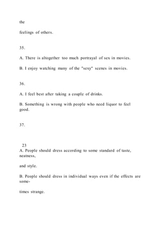 the
feelings of others.
35.
A. There is altogether too much portrayal of sex in movies.
B. I enjoy watching many of the "sexy" scenes in movies.
36.
A. I feel best after taking a couple of drinks.
B. Something is wrong with people who need liquor to feel
good.
37.
23
A. People should dress according to some standard of taste,
neatness,
and style.
B. People should dress in individual ways even if the effects are
some-
times strange.
 