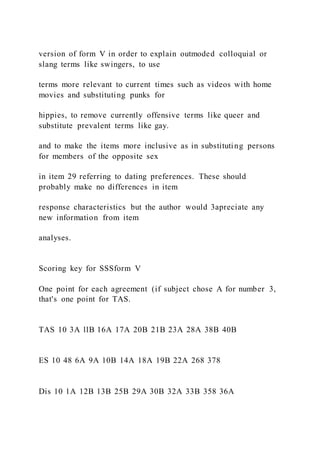 version of form V in order to explain outmoded colloquial or
slang terms like swingers, to use
terms more relevant to current times such as videos with home
movies and substituting punks for
hippies, to remove currently offensive terms like queer and
substitute prevalent terms like gay.
and to make the items more inclusive as in substituting persons
for members of the opposite sex
in item 29 referring to dating preferences. These should
probably make no differences in item
response characteristics but the author would 3apreciate any
new information from item
analyses.
Scoring key for SSSform V
One point for each agreement (if subject chose A for number 3,
that's one point for TAS.
TAS 10 3A llB 16A 17A 20B 21B 23A 28A 38B 40B
ES 10 48 6A 9A 10B 14A 18A 19B 22A 268 378
Dis 10 1A 12B 13B 25B 29A 30B 32A 33B 358 36A
 