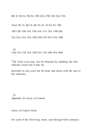BS 10 2B 5A 7B 8A 15B 24A 27B 31B 34A 39A
Total 40 1A 2B 3A 4B 5A 6A 78 8A 9A 10B
1lB 12B 13B 14A 15B 16A 17A 18A 19B 208
218 22A 23A 24A 25B 26B 278 28A 29A 30B
24
31B 32A 338 34A 35B 36A 378 38B 39A 40B
"The Total score may also be obtained by summing the four
subscale scores but it may be
desirable to also score the 40 items and check with the sum of
the subscales.
25
Appendix D: Locus of Control
Locus of Control Scale
For each of the fol1owing items, read through both sentences.
 