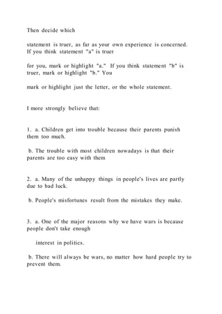 Then decide which
statement is truer, as far as your own experience is concerned.
If you think statement "a" is truer
for you, mark or highlight "a." If you think statement "b" is
truer, mark or highlight "b." You
mark or highlight just the letter, or the whole statement.
I more strongly believe that:
1. a. Children get into trouble because their parents punish
them too much.
b. The trouble with most children nowadays is that their
parents are too easy with them
2. a. Many of the unhappy things in people's lives are partly
due to bad luck.
b. People's misfortunes result from the mistakes they make.
3. a. One of the major reasons why we have wars is because
people don't take enough
interest in politics.
b. There will always be wars, no matter how hard people try to
prevent them.
 