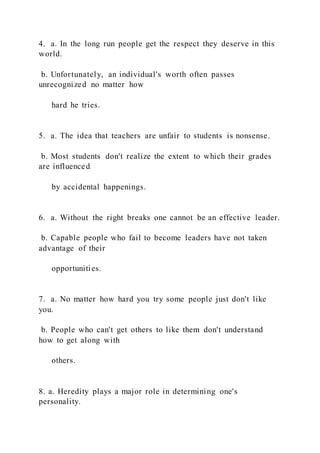 4. a. In the long run people get the respect they deserve in this
world.
b. Unfortunately, an individual's worth often passes
unrecognized no matter how
hard he tries.
5. a. The idea that teachers are unfair to students is nonsense.
b. Most students don't realize the extent to which their grades
are influenced
by accidental happenings.
6. a. Without the right breaks one cannot be an effective leader.
b. Capable people who fail to become leaders have not taken
advantage of their
opportunities.
7. a. No matter how hard you try some people just don't like
you.
b. People who can't get others to like them don't understand
how to get along with
others.
8. a. Heredity plays a major role in determining one's
personality.
 