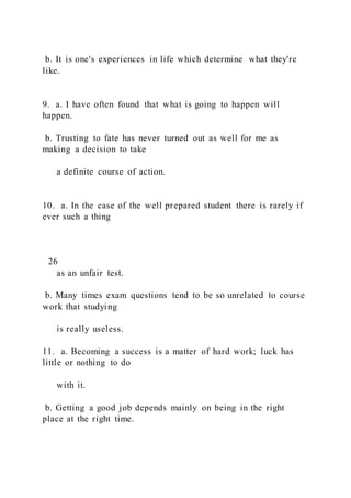 b. It is one's experiences in life which determine what they're
like.
9. a. I have often found that what is going to happen will
happen.
b. Trusting to fate has never turned out as well for me as
making a decision to take
a definite course of action.
10. a. In the case of the well prepared student there is rarely if
ever such a thing
26
as an unfair test.
b. Many times exam questions tend to be so unrelated to course
work that studying
is really useless.
11. a. Becoming a success is a matter of hard work; luck has
little or nothing to do
with it.
b. Getting a good job depends mainly on being in the right
place at the right time.
 