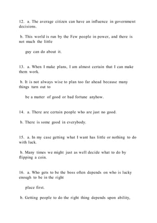 12. a. The average citizen can have an influence in government
decisions.
b. This world is run by the Few people in power, and there is
not much the little
guy can do about it.
13. a. When I make plans, I am almost certain that I can make
them work.
b. It is not always wise to plan too far ahead because many
things turn out to
be a matter of good or bad fortune anyhow.
14. a. There are certain people who are just no good.
b. There is some good in everybody.
15. a. In my case getting what I want has little or nothing to do
with luck.
b. Many times we might just as well decide what to do by
flipping a coin.
16. a. Who gets to be the boss often depends on who is lucky
enough to be in the right
place first.
b. Getting people to do the right thing depends upon ability,
 