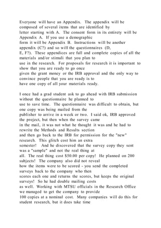 Everyone will have an Appendix. The appendix will be
composed of several items that are identified by
letter starting with A. The consent form in its entirety will be
Appendix A. If you use a demographic
form it will be Appendix B. Instructions will be another
appendix (C?) and so will the questionnaires (D,
E, F?). These appendices are full and complete copies of all the
materials and/or stimuli that you plan to
use in the research. For proposals for research it is important to
show that you are ready to go once
given the grant money or the IRB approval and the only way to
convince people that you are ready is to
have one copy of all your materials ready.
I once had a grad student ask to go ahead with IRB submission
without the questionnaire he planned to
use to save time. The questionnaire was difficult to obtain, but
one copy was being mailed from the
publisher to arrive in a week or two. I said ok, IRB approved
the project, but then when the survey came
in the mail, it was not what he thought it was and he had to
rewrite the Methods and Results section
and then go back to the IRB for permission for the "new"
research. This glitch cost him an extra
semester! And he discovered that the survey copy they sent
was a "sample" and not the real thing at
all. The real thing cost $50.00 per copy! He planned on 200
subjects! The company also did not reveal
how the items were to be scored - you send the completed
surveys back to the company who then
scores each one and returns the scores, but keeps the original
surveys! So he had double mailing costs
as well. Working with MTSU officials in the Research Office
we managed to get the company to provide
100 copies at a nominal cost. Many companies will do this for
student research, but it does take time
 