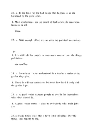 21. a. In the long run the bad things that happen to us are
balanced by the good ones.
b. Most misfortunes are the result of lack of ability ignorance,
laziness on all
three.
22. a. With enough effort we can wipe out political corruption.
27
b. It is difficult for people to have much control over the things
politicians
do in office.
23. a. Sometimes I can't understand how teachers arrive at the
grades they give.
b. There is a direct connection between how hard I study and
the grades I get.
24. a. A good leader expects people to decide for themselves
what they should do.
b. A good leader makes it clear to everybody what their jobs
are.
25. a. Many times I feel that I have little influence over the
things that happen to me.
 