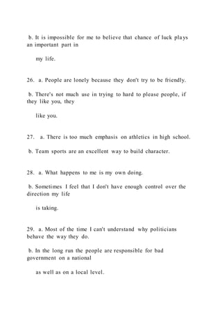 b. It is impossible for me to believe that chance of luck pla ys
an important part in
my life.
26. a. People are lonely because they don't try to be friendly.
b. There's not much use in trying to hard to please people, if
they like you, they
like you.
27. a. There is too much emphasis on athletics in high school.
b. Team sports are an excellent way to build character.
28. a. What happens to me is my own doing.
b. Sometimes I feel that I don't have enough control over the
direction my life
is taking.
29. a. Most of the time I can't understand why politicians
behave the way they do.
b. In the long run the people are responsible for bad
government on a national
as well as on a local level.
 