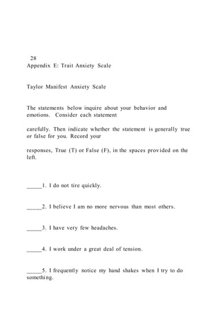 28
Appendix E: Trait Anxiety Scale
Taylor Manifest Anxiety Scale
The statements below inquire about your behavior and
emotions. Consider each statement
carefully. Then indicate whether the statement is generally true
or false for you. Record your
responses, True (T) or False (F), in the spaces provided on the
left.
_____1. I do not tire quickly.
_____2. I believe I am no more nervous than most others.
_____3. I have very few headaches.
_____4. I work under a great deal of tension.
_____5. I frequently notice my hand shakes when I try to do
something.
 
