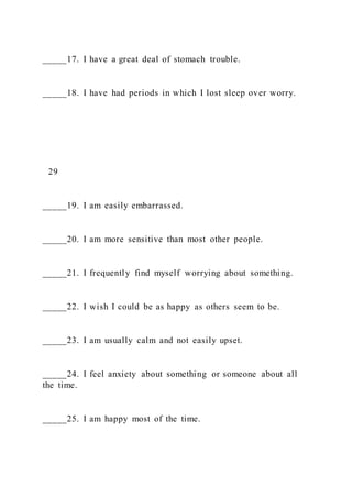 _____17. I have a great deal of stomach trouble.
_____18. I have had periods in which I lost sleep over worry.
29
_____19. I am easily embarrassed.
_____20. I am more sensitive than most other people.
_____21. I frequently find myself worrying about something.
_____22. I wish I could be as happy as others seem to be.
_____23. I am usually calm and not easily upset.
_____24. I feel anxiety about something or someone about all
the time.
_____25. I am happy most of the time.
 