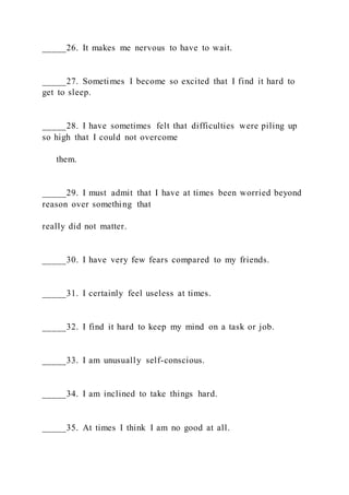 _____26. It makes me nervous to have to wait.
_____27. Sometimes I become so excited that I find it hard to
get to sleep.
_____28. I have sometimes felt that difficulties were piling up
so high that I could not overcome
them.
_____29. I must admit that I have at times been worried beyond
reason over something that
really did not matter.
_____30. I have very few fears compared to my friends.
_____31. I certainly feel useless at times.
_____32. I find it hard to keep my mind on a task or job.
_____33. I am unusually self-conscious.
_____34. I am inclined to take things hard.
_____35. At times I think I am no good at all.
 