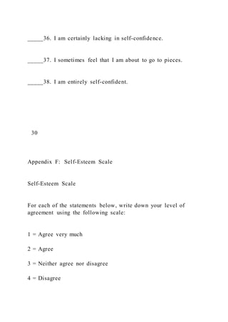 _____36. I am certainly lacking in self-confidence.
_____37. I sometimes feel that I am about to go to pieces.
_____38. I am entirely self-confident.
30
Appendix F: Self-Esteem Scale
Self-Esteem Scale
For each of the statements below, write down your level of
agreement using the following scale:
1 = Agree very much
2 = Agree
3 = Neither agree nor disagree
4 = Disagree
 