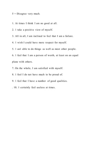 5 = Disagree very much.
1. At times I think I am no good at all.
2. 1 take a positive view of myself.
3. All in all, I am inclined to feel that I am a failure.
4. 1 wish I could have more respect for myself.
5. 1 an1 able to do things as well as most other people.
6. 1 feel that I am a person of worth, at least on an equal
plane with others.
7. On the whole, I am satisfied with myself.
8. 1 feel I do not have much to be proud of.
9. 1 feel that I have a number of good qualities.
. 10. 1 certainly feel useless at times.
 