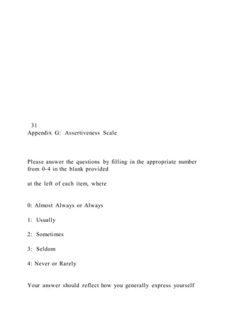 31
Appendix G: Assertiveness Scale
Please answer the questions by filling in the appropriate number
from 0-4 in the blank provided
at the left of each item, where
0: Almost Always or Always
1: Usually
2: Sometimes
3: Seldom
4: Never or Rarely
Your answer should reflect how you generally express yourself
 
