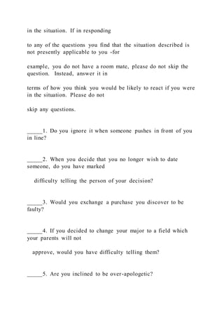 in the situation. If in responding
to any of the questions you find that the situation described is
not presently applicable to you -for
example, you do not have a room mate, please do not skip the
question. Instead, answer it in
terms of how you think you would be likely to react if you were
in the situation. Please do not
skip any questions.
_____1. Do you ignore it when someone pushes in front of you
in line?
_____2. When you decide that you no longer wish to date
someone, do you have marked
difficulty telling the person of your decision?
_____3. Would you exchange a purchase you discover to be
faulty?
_____4. If you decided to change your major to a field which
your parents will not
approve, would you have difficulty telling them?
_____5. Are you inclined to be over-apologetic?
 