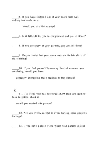 _____6. If you were studying and if your room mate was
making too much noise,
would you ask him to stop?
_____7. Is it difficult for you to compliment and praise others?
_____8. If you are angry at your parents, can you tell them?
_____9. Do you insist that your room mate do his fair share of
the cleaning?
_____10. If you find yourself becoming fond of someone you
are dating, would you have
difficulty expressing these feelings to that person?
32
_____11. If a friend who has borrowed $5.00 £ran you seem to
have forgotten about it,
would you remind this person?
_____12. Are you overly careful to avoid hurting other people's
feelings?
_____13. If you have a close friend wham your parents dislike
 