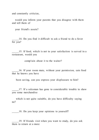and constantly criticize,
would you inform your parents that you disagree with them
and tell them of
your friend's assets?
_____14. Do you find it difficult to ask a friend to do a favor
for you?
_____15. If food, which is not to your satisfaction is served in a
restaurant, would you
comp1ain about it to the waiter?
_____16. If your room mate, without your permission, eats food
that he knows you have
been saving, can you express your displeasure to him?
_____17. If a salesman has gone to considerable trouble to show
you some merchandise
which is not quite suitable, do you have difficulty saying
no?
_____18. Do you keep your opinions to yourself?
_____19. If friends visit when you want to study, do you ask
them to return at a more
 