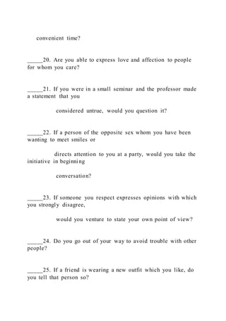 convenient time?
_____20. Are you able to express love and affection to people
for whom you care?
_____21. If you were in a small seminar and the professor made
a statement that you
considered untrue, would you question it?
_____22. If a person of the opposite sex whom you have been
wanting to meet smiles or
directs attention to you at a party, would you take the
initiative in beginning
conversation?
_____23. If someone you respect expresses opinions with which
you strongly disagree,
would you venture to state your own point of view?
_____24. Do you go out of your way to avoid trouble with other
people?
_____25. If a friend is wearing a new outfit which you like, do
you tell that person so?
 