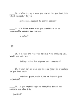 _____26. If after leaving a store you realize that you have been
"short-changed," do you
go back and request the correct amount?
_____27. If a friend makes what you consider to be an
unreasonable request, are you able
to refuse?
33
_____28. If a close and respected relative were annoying you,
would you hide your
feelings rather than express your annoyance?
_____29. If your parents want you to come home for a weekend
but you have made
important plans, wou1.d you tell them of your
preference?
_____30. Do you express anger or annoyance toward the
opposite sex when it is
justified?
 