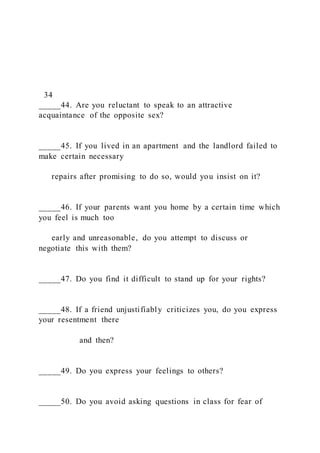 34
_____44. Are you reluctant to speak to an attractive
acquaintance of the opposite sex?
_____45. If you lived in an apartment and the landlord failed to
make certain necessary
repairs after promising to do so, would you insist on it?
_____46. If your parents want you home by a certain time which
you feel is much too
early and unreasonable, do you attempt to discuss or
negotiate this with them?
_____47. Do you find it difficult to stand up for your rights?
_____48. If a friend unjustifiably criticizes you, do you express
your resentment there
and then?
_____49. Do you express your feelings to others?
_____50. Do you avoid asking questions in class for fear of
 