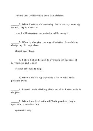 reward that I will receive once I am finished.
______2. When I have to do something that is anxiety arousing
for me, I try to visualize
how I will overcome my anxieties while doing it.
______3. Often by changing my way of thinking I am able to
change my feelings about
almost everything.
______4. I often find it difficult to overcome my feelings of
nervousness and tension
without any outside help.
______5. When I am feeling depressed I try to think about
pleasant events.
______6. I cannot avoid thinking about mistakes I have made in
the past.
______7. When I am faced with a difficult problem, I try to
approach its solution in a
systematic way.
 