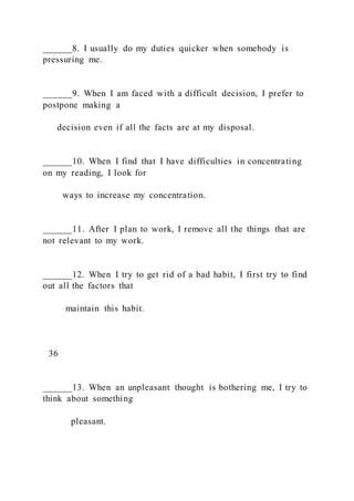______8. I usually do my duties quicker when somebody is
pressuring me.
______9. When I am faced with a difficult decision, I prefer to
postpone making a
decision even if all the facts are at my disposal.
______10. When I find that I have difficulties in concentrating
on my reading, I look for
ways to increase my concentration.
______11. After I plan to work, I remove all the things that are
not relevant to my work.
______12. When I try to get rid of a bad habit, I first try to find
out all the factors that
maintain this habit.
36
______13. When an unpleasant thought is bothering me, I try to
think about something
pleasant.
 