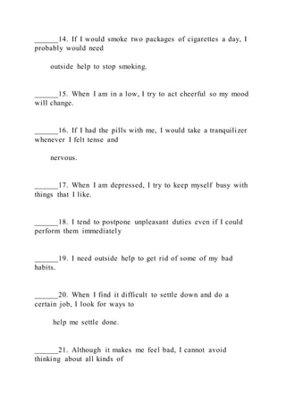 ______14. If I would smoke two packages of cigarettes a day, I
probably would need
outside help to stop smoking.
______15. When I am in a low, I try to act cheerful so my mood
will change.
______16. If I had the pills with me, I would take a tranquilizer
whenever I felt tense and
nervous.
______17. When I am depressed, I try to keep myself busy with
things that I like.
______18. I tend to postpone unpleasant duties even if I could
perform them immediately
______19. I need outside help to get rid of some of my bad
habits.
______20. When I find it difficult to settle down and do a
certain job, I look for ways to
help me settle done.
______21. Although it makes me feel bad, I cannot avoid
thinking about all kinds of
 