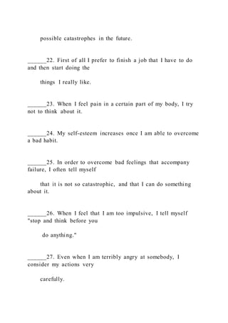 possible catastrophes in the future.
______22. First of all I prefer to finish a job that I have to do
and then start doing the
things I really like.
______23. When I feel pain in a certain part of my body, I try
not to think about it.
______24. My self-esteem increases once I am able to overcome
a bad habit.
______25. In order to overcome bad feelings that accompany
failure, I often tell myself
that it is not so catastrophic, and that I can do something
about it.
______26. When I feel that I am too impulsive, I tell myself
"stop and think before you
do anything."
______27. Even when I am terribly angry at somebody, I
consider my actions very
carefully.
 