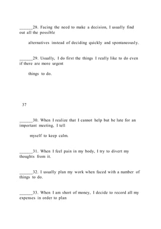 ______28. Facing the need to make a decision, I usually find
out all the possible
alternatives instead of deciding quickly and spontaneously.
______29. Usually, I do first the things I really like to do even
if there are more urgent
things to do.
37
______30. When I realize that I cannot help but be late for an
important meeting, I tell
myself to keep calm.
______31. When I feel pain in my body, I try to divert my
thoughts from it.
______32. I usually plan my work when faced with a number of
things to do.
______33. When I am short of money, I decide to record all my
expenses in order to plan
 